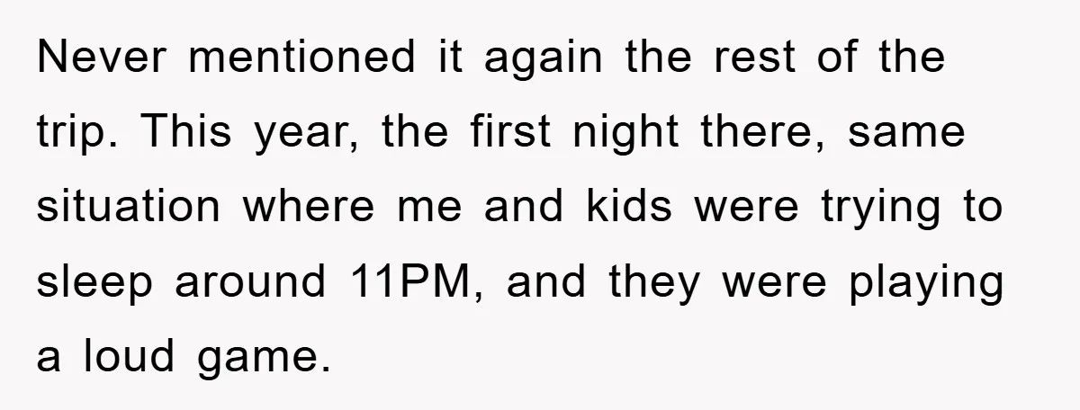 Never mentioned it again the rest of the trip. This year, the first night there, same situation where me and kids were trying to sleep around 11PM, and they were...