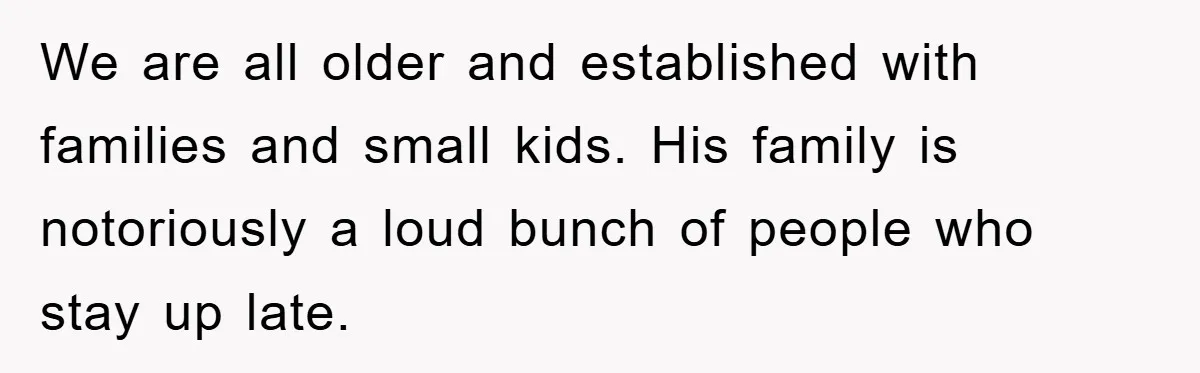 We are all older and established with families and small kids. His family is notoriously a loud bunch of people who stay up late.