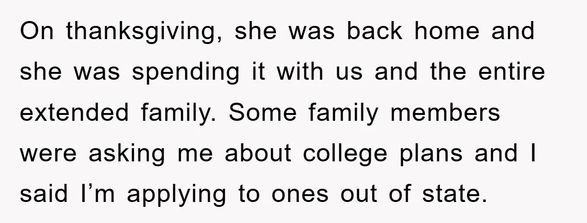 On thanksgiving, she was back home and she was spending it with us and the entire extended family. Some family members were asking me about college plans and I said...