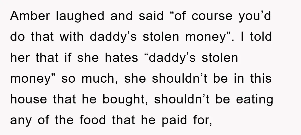 Amber laughed and said “of course you’d do that with daddy’s stolen money”. I told her that if she hates “daddy’s stolen money” so much, she shouldn’t be in this...
