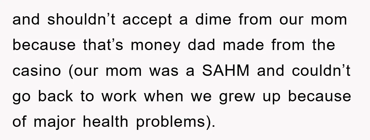and shouldn’t accept a dime from our mom because that’s money dad made from the casino (our mom was a SAHM and couldn’t go back to work when we grew...