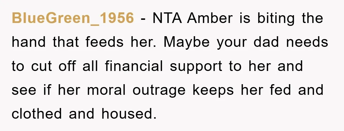 BlueGreen_1956 − NTA Amber is biting the hand that feeds her. Maybe your dad needs to cut off all financial support to her and see if her moral outrage keeps...