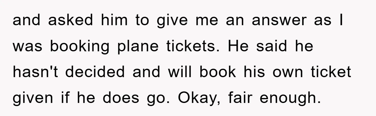 and asked him to give me an answer as I was booking plane tickets. He said he hasn't decided and will book his own ticket given if he does go....