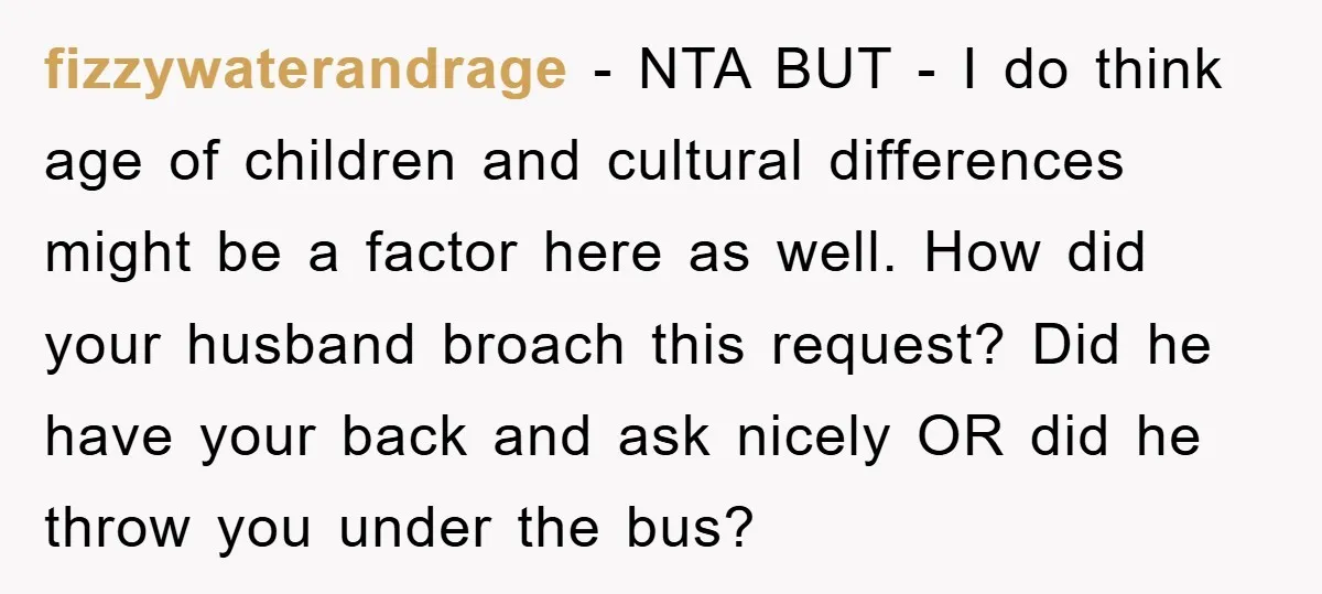 fizzywaterandrage − NTA BUT - I do think age of children and cultural differences might be a factor here as well. How did your husband broach this request? Did he...
