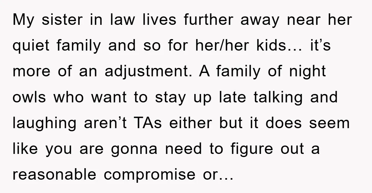My sister in law lives further away near her quiet family and so for her/her kids… it’s more of an adjustment. A family of night owls who want to stay...