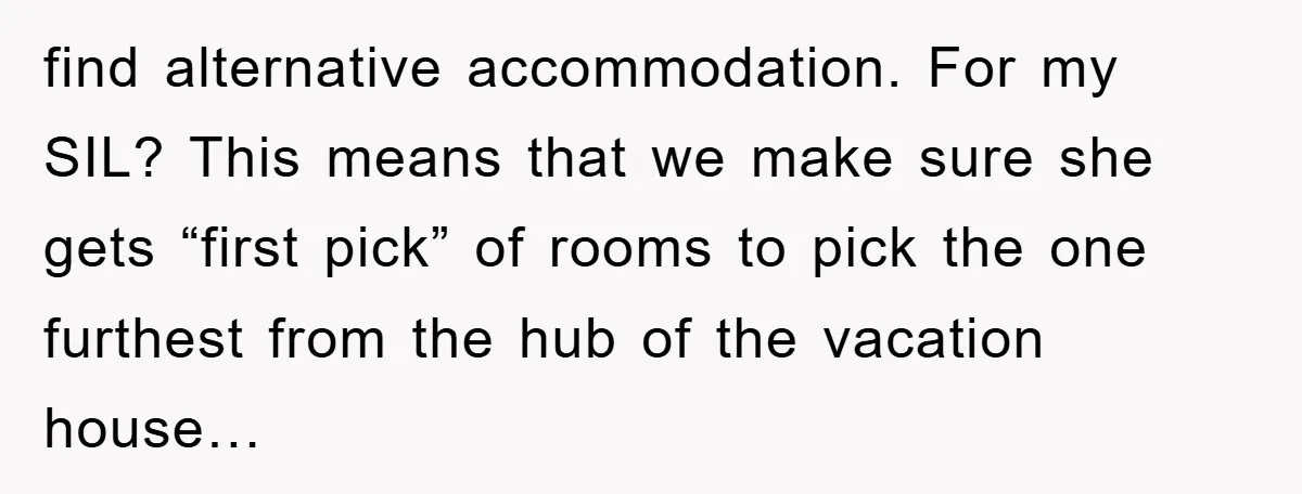 find alternative accommodation. For my SIL? This means that we make sure she gets “first pick” of rooms to pick the one furthest from the hub of the vacation house…