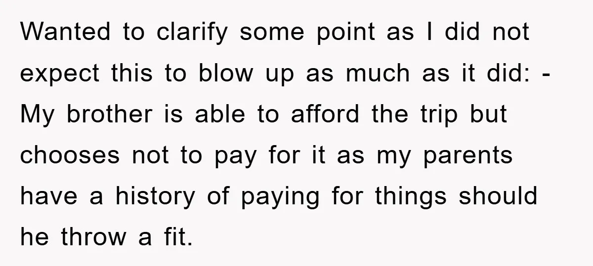 Wanted to clarify some point as I did not expect this to blow up as much as it did: -My brother is able to afford the trip but chooses not...