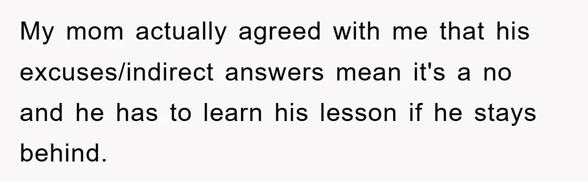 My mom actually agreed with me that his excuses/indirect answers mean it's a no and he has to learn his lesson if he stays behind.