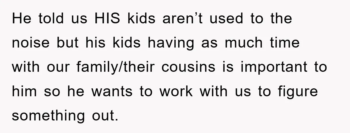 He told us HIS kids aren’t used to the noise but his kids having as much time with our family/their cousins is important to him so he wants to work...