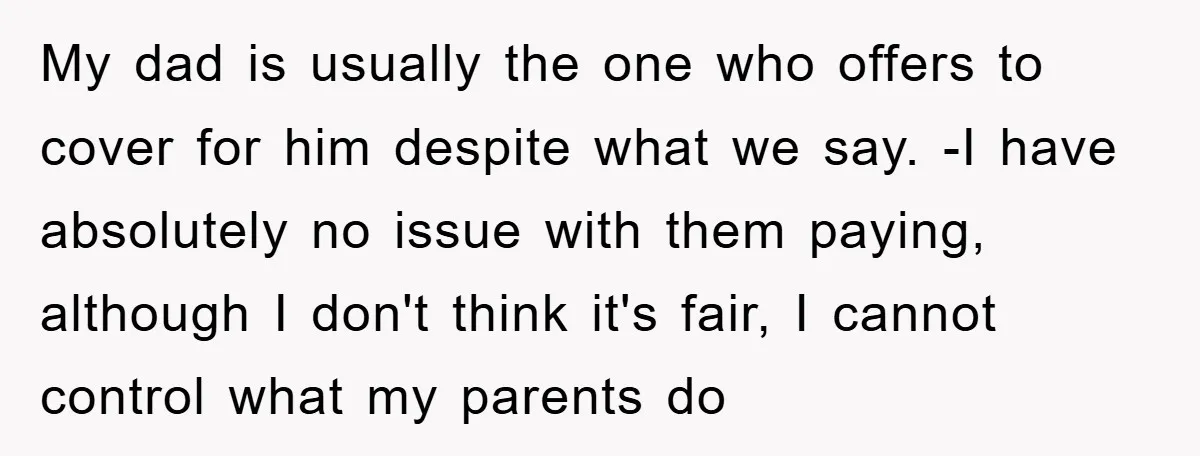 My dad is usually the one who offers to cover for him despite what we say. -I have absolutely no issue with them paying, although I don't think it's fair,...