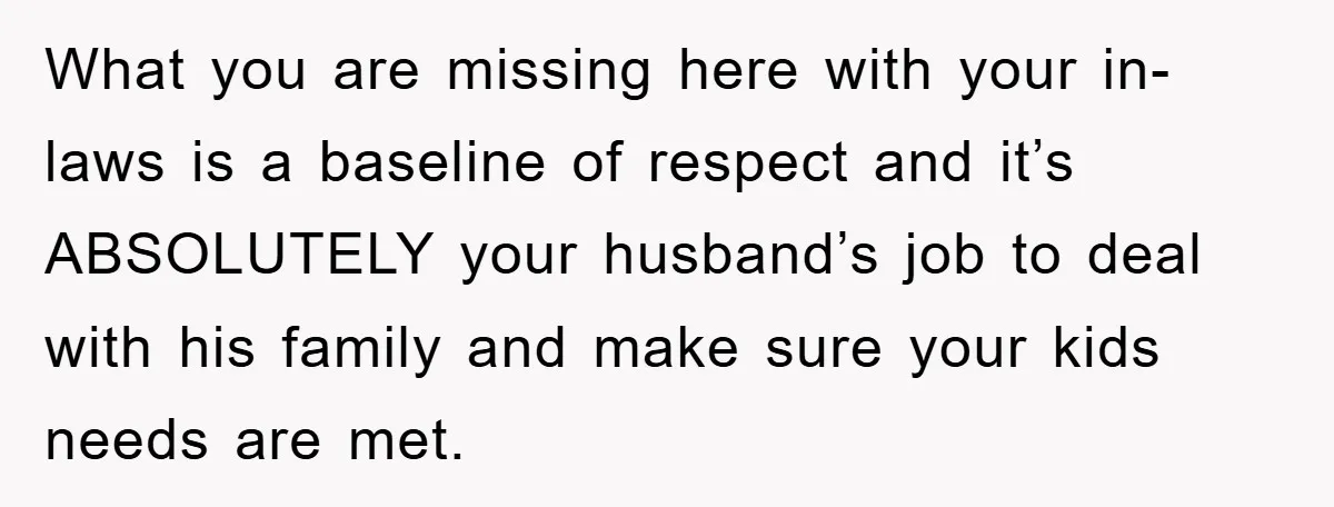 What you are missing here with your in-laws is a baseline of respect and it’s ABSOLUTELY your husband’s job to deal with his family and make sure your kids needs...