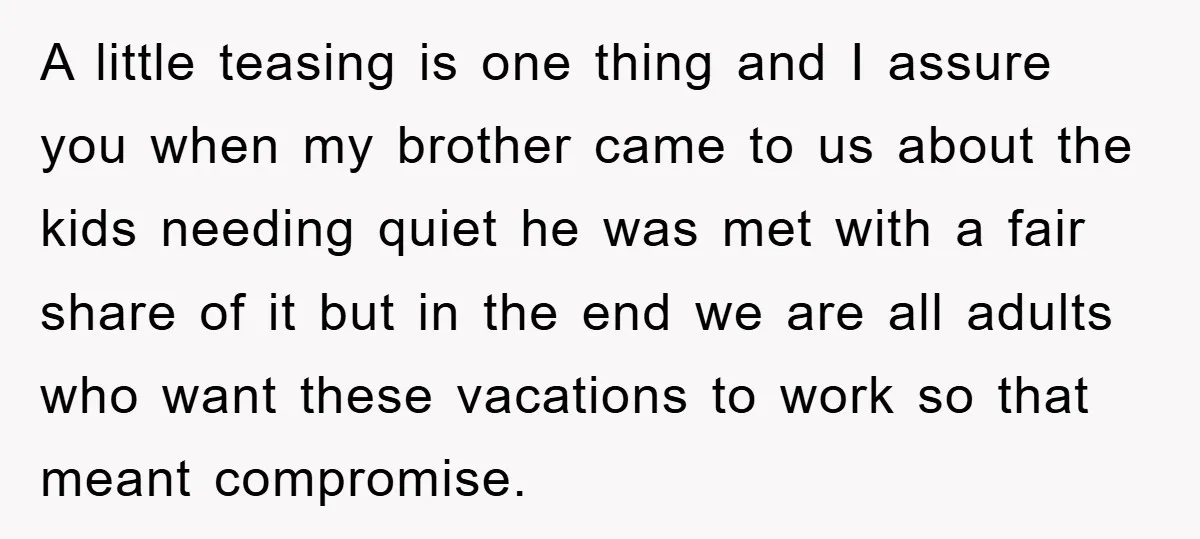 A little teasing is one thing and I assure you when my brother came to us about the kids needing quiet he was met with a fair share of it...