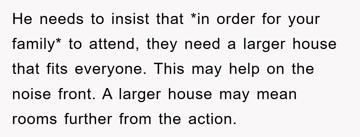 He needs to insist that *in order for your family* to attend, they need a larger house that fits everyone. This may help on the noise front. A larger house...