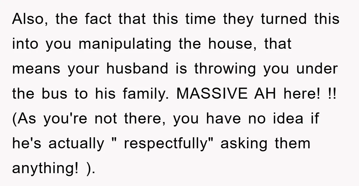 Also, the fact that this time they turned this into you manipulating the house, that means your husband is throwing you under the bus to his family. MASSIVE AH here!...