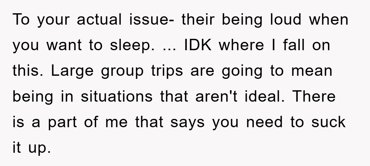 To your actual issue- their being loud when you want to sleep. ... IDK where I fall on this. Large group trips are going to mean being in situations that...