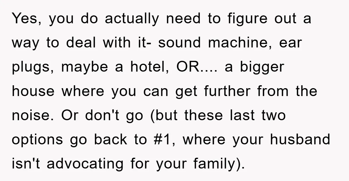 Yes, you do actually need to figure out a way to deal with it- sound machine, ear plugs, maybe a hotel, OR.... a bigger house where you can get further...