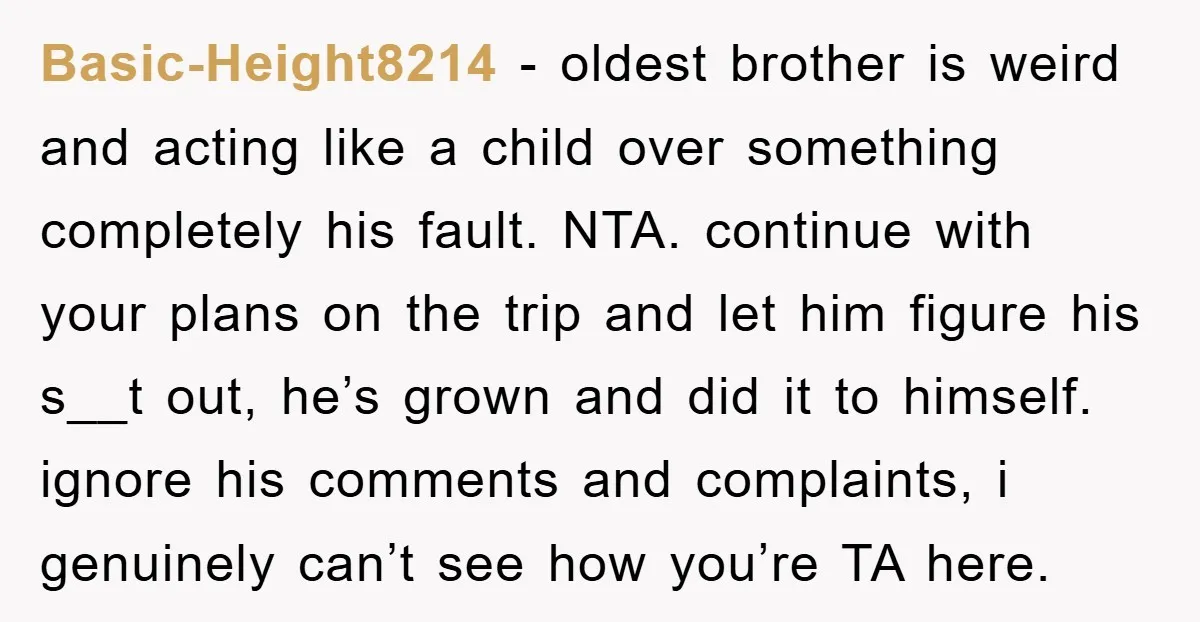 Basic-Height8214 − oldest brother is weird and acting like a child over something completely his fault. NTA. continue with your plans on the trip and let him figure his s__t...