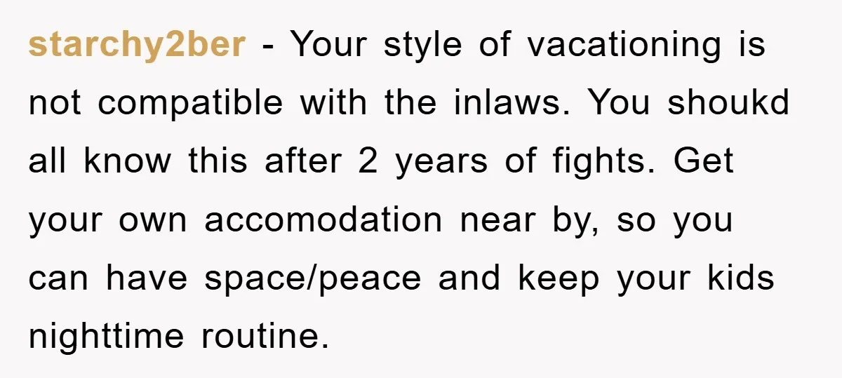 starchy2ber − Your style of vacationing is not compatible with the inlaws. You shoukd all know this after 2 years of fights. Get your own accomodation near by, so you...