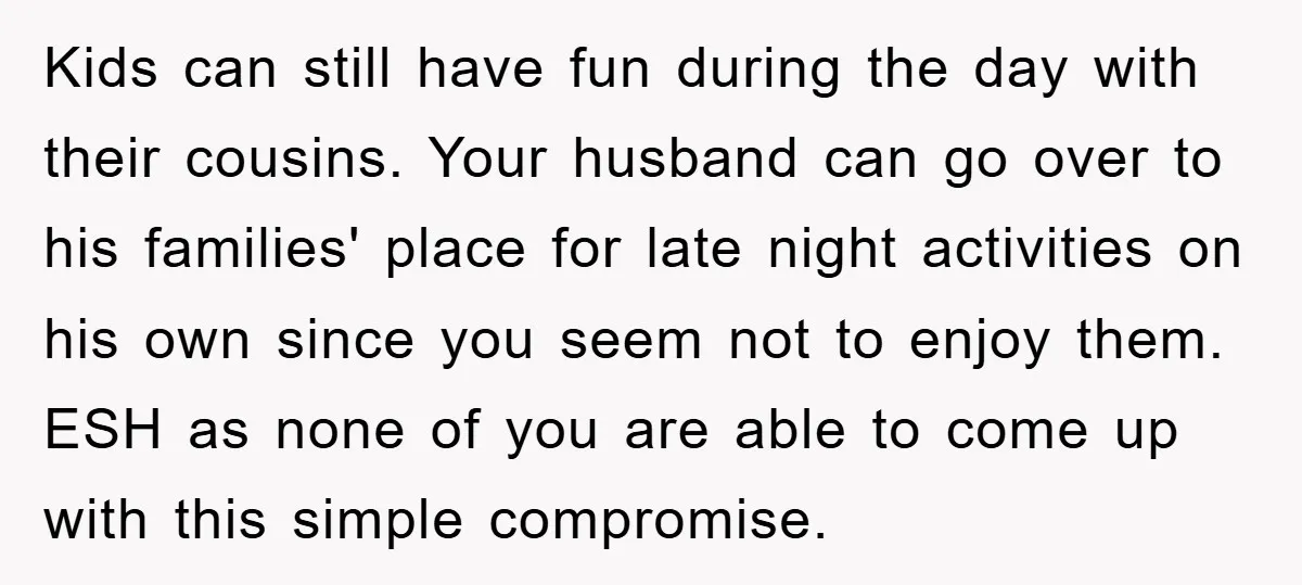 Kids can still have fun during the day with their cousins. Your husband can go over to his families' place for late night activities on his own since you seem...