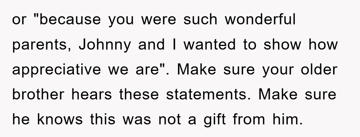 or "because you were such wonderful parents, Johnny and I wanted to show how appreciative we are". Make sure your older brother hears these statements. Make sure he knows this...