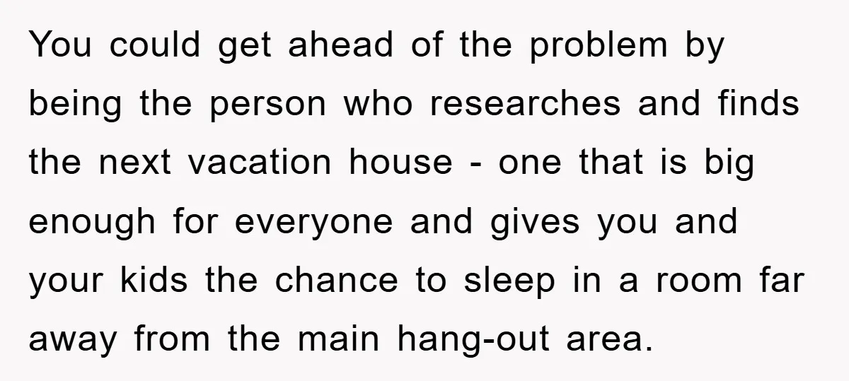 You could get ahead of the problem by being the person who researches and finds the next vacation house - one that is big enough for everyone and gives you...
