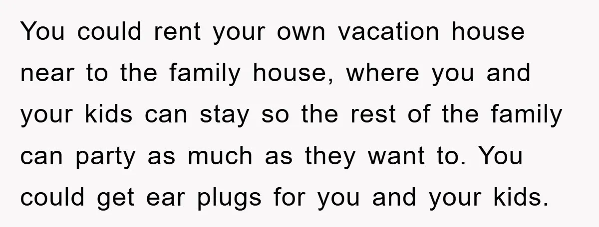 You could rent your own vacation house near to the family house, where you and your kids can stay so the rest of the family can party as much as...