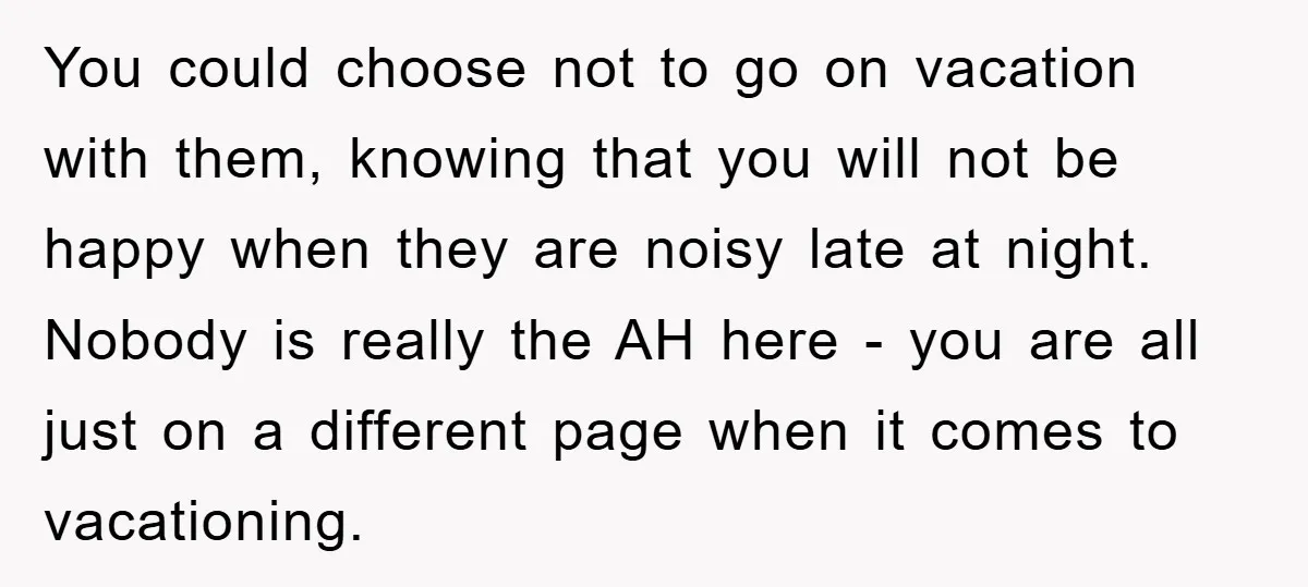 You could choose not to go on vacation with them, knowing that you will not be happy when they are noisy late at night. Nobody is really the AH here...