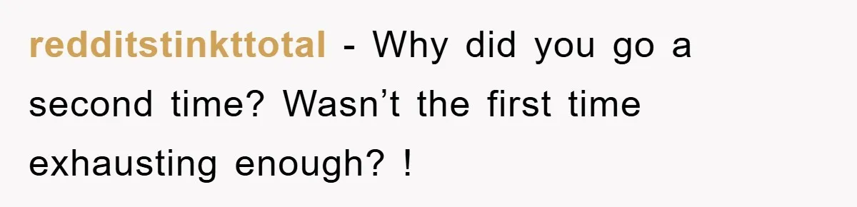 redditstinkttotal − Why did you go a second time? Wasn’t the first time exhausting enough? !
