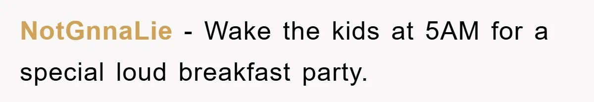 NotGnnaLie − Wake the kids at 5AM for a special loud breakfast party.