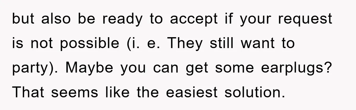 but also be ready to accept if your request is not possible (i. e. They still want to party). Maybe you can get some earplugs? That seems like the easiest...