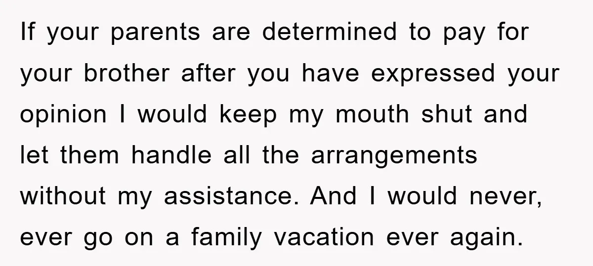If your parents are determined to pay for your brother after you have expressed your opinion I would keep my mouth shut and let them handle all the arrangements without...