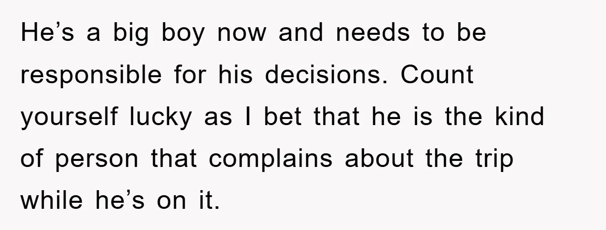 He’s a big boy now and needs to be responsible for his decisions. Count yourself lucky as I bet that he is the kind of person that complains about the...