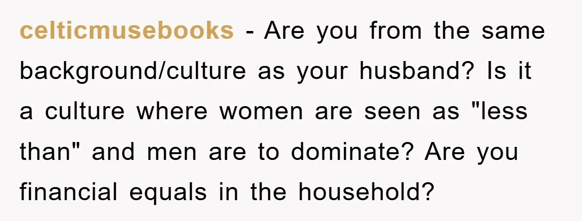 celticmusebooks − Are you from the same background/culture as your husband? Is it a culture where women are seen as "less than" and men are to dominate? Are you financial...
