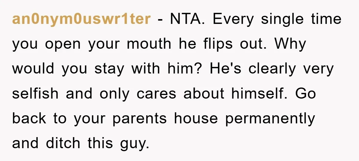 an0nym0uswr1ter − NTA. Every single time you open your mouth he flips out. Why would you stay with him? He's clearly very selfish and only cares about himself. Go back...