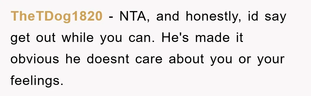 TheTDog1820 − NTA, and honestly, id say get out while you can. He's made it obvious he doesnt care about you or your feelings.