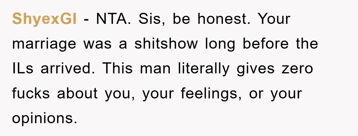ShyexGI − NTA. Sis, be honest. Your marriage was a shitshow long before the ILs arrived. This man literally gives zero fucks about you, your feelings, or your opinions.