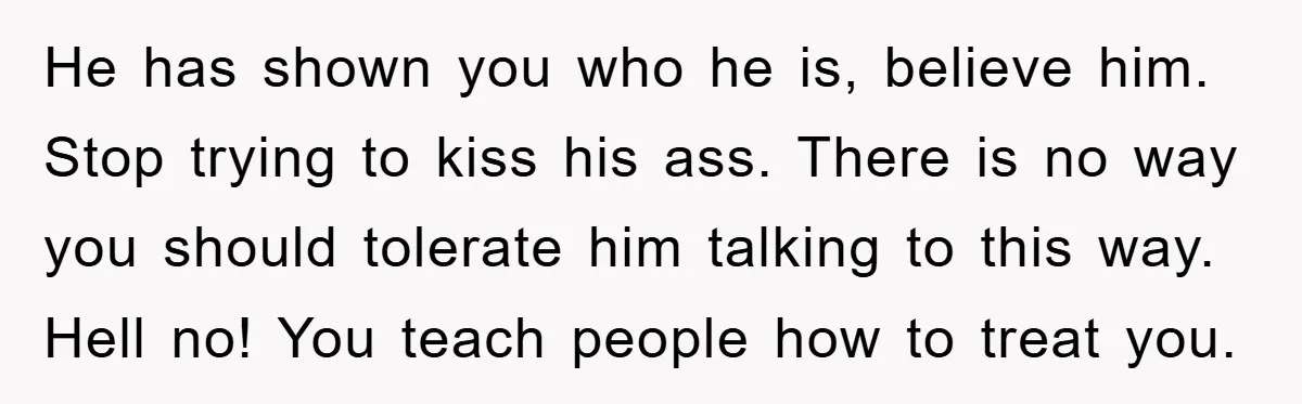 He has shown you who he is, believe him. Stop trying to kiss his ass. There is no way you should tolerate him talking to this way. Hell no! You...