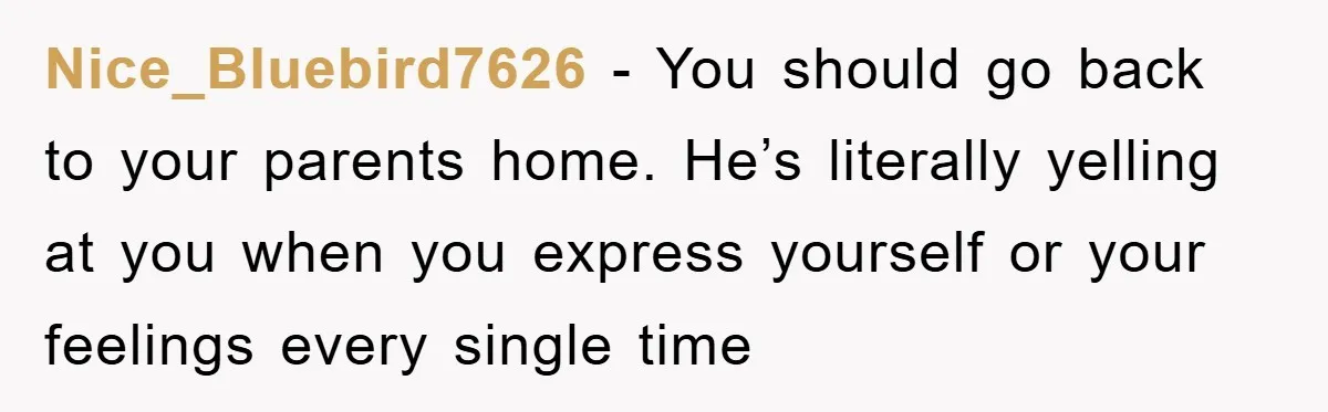 Nice_Bluebird7626 − You should go back to your parents home. He’s literally yelling at you when you express yourself or your feelings every single time