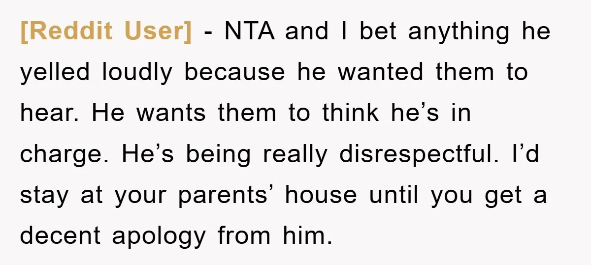 [Reddit User] − NTA and I bet anything he yelled loudly because he wanted them to hear. He wants them to think he’s in charge. He’s being really disrespectful. I’d...
