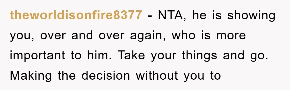 theworldisonfire8377 − NTA, he is showing you, over and over again, who is more important to him. Take your things and go. Making the decision without you to
