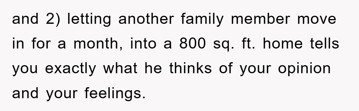 and 2) letting another family member move in for a month, into a 800 sq. ft. home tells you exactly what he thinks of your opinion and your feelings.
