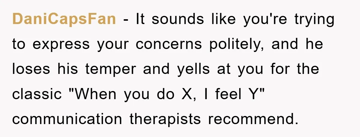 DaniCapsFan − It sounds like you're trying to express your concerns politely, and he loses his temper and yells at you for the classic "When you do X, I feel...