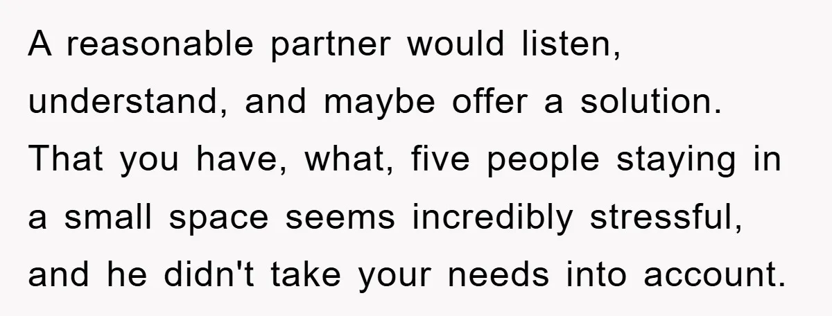 A reasonable partner would listen, understand, and maybe offer a solution. That you have, what, five people staying in a small space seems incredibly stressful, and he didn't take your...