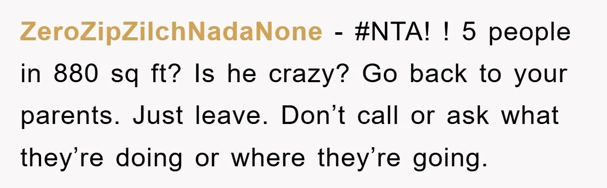 ZeroZipZilchNadaNone − #NTA! ! 5 people in 880 sq ft? Is he crazy? Go back to your parents. Just leave. Don’t call or ask what they’re doing or where they’re...