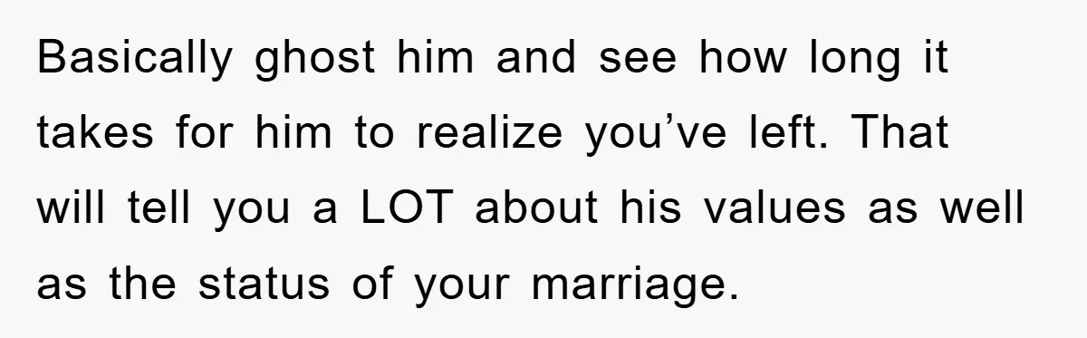 Basically ghost him and see how long it takes for him to realize you’ve left. That will tell you a LOT about his values as well as the status of...