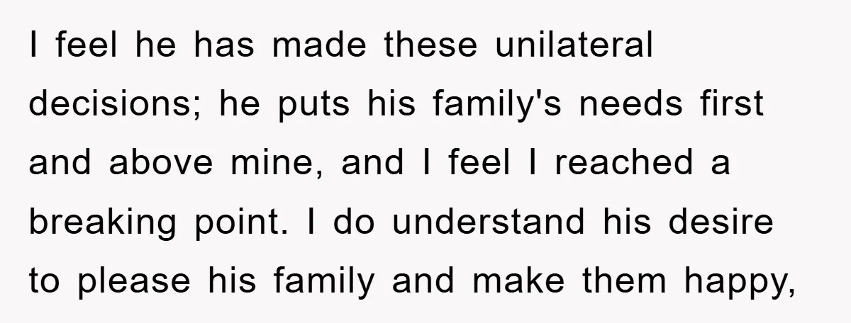 I feel he has made these unilateral decisions; he puts his family's needs first and above mine, and I feel I reached a breaking point. I do understand his desire...