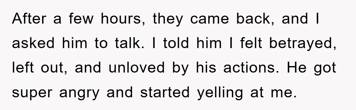 After a few hours, they came back, and I asked him to talk. I told him I felt betrayed, left out, and unloved by his actions. He got super angry...