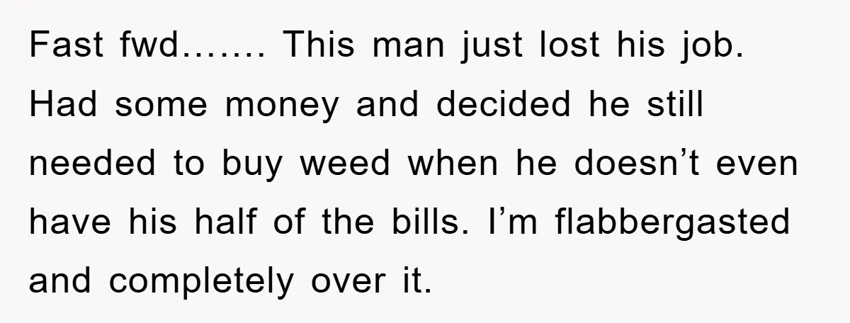 Fast fwd……. This man just lost his job. Had some money and decided he still needed to buy weed when he doesn’t even have his half of the bills. I’m...