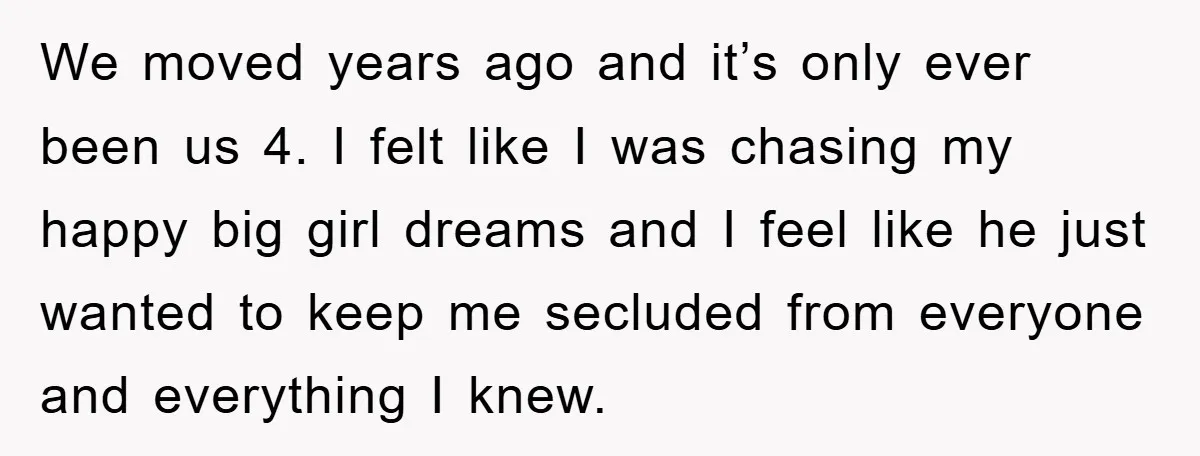 We moved years ago and it’s only ever been us 4. I felt like I was chasing my happy big girl dreams and I feel like he just wanted to...