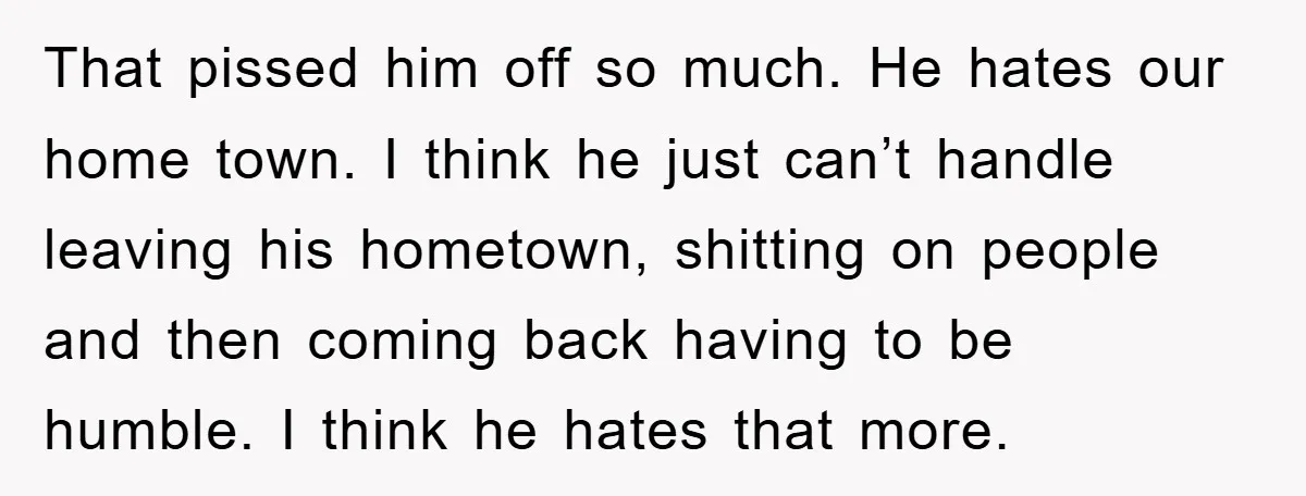 That pissed him off so much. He hates our home town. I think he just can’t handle leaving his hometown, shitting on people and then coming back having to be...